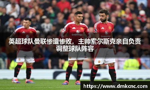英超球队曼联惨遭惨败，主帅索尔斯克亲自负责调整球队阵容